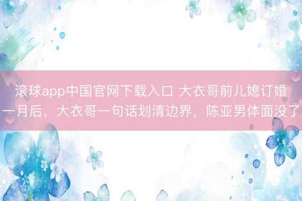 滚球app中国官网下载入口 大衣哥前儿媳订婚一月后，大衣哥一句话划清边界，陈亚男体面没了