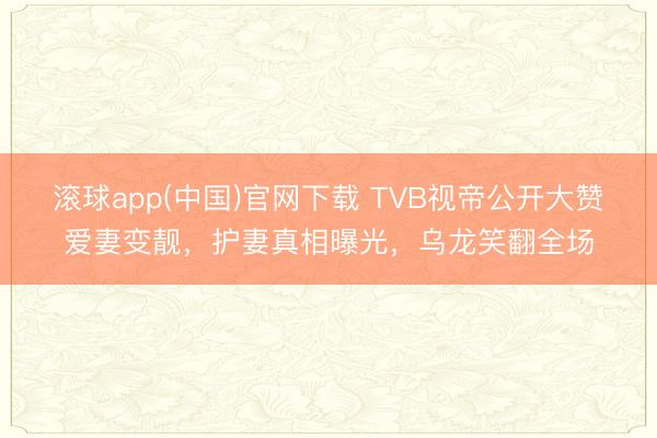 滚球app(中国)官网下载 TVB视帝公开大赞爱妻变靓，护妻真相曝光，乌龙笑翻全场
