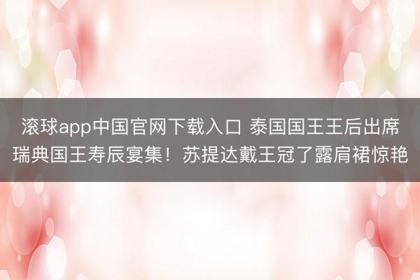 滚球app中国官网下载入口 泰国国王王后出席瑞典国王寿辰宴集！苏提达戴王冠了露肩裙惊艳