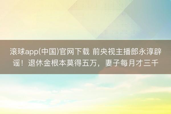 滚球app(中国)官网下载 前央视主播郎永淳辟谣！退休金根本莫得五万，妻子每月才三千