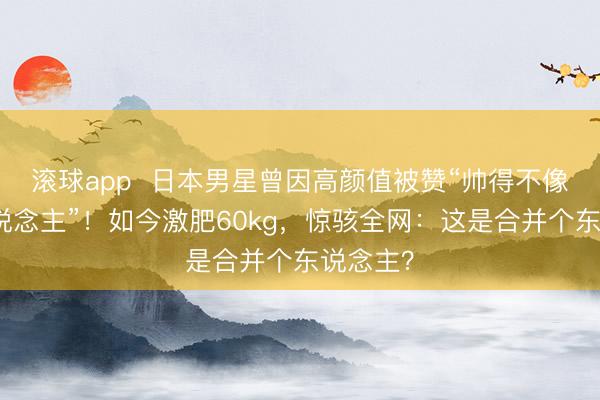 滚球app  日本男星曾因高颜值被赞“帅得不像日本东说念主”！如今激肥60kg，惊骇全网：这是合并个东说念主？