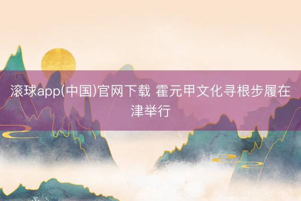 滚球app(中国)官网下载 霍元甲文化寻根步履在津举行