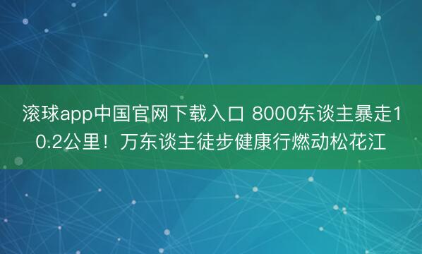 滚球app中国官网下载入口 8000东谈主暴走10.2公里！万东谈主徒步健康行燃动松花江