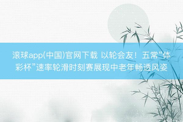 滚球app(中国)官网下载 以轮会友！五常“体彩杯”速率轮滑时刻赛展现中老年畅透风姿