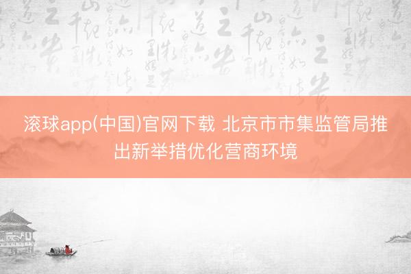 滚球app(中国)官网下载 北京市市集监管局推出新举措优化营商环境