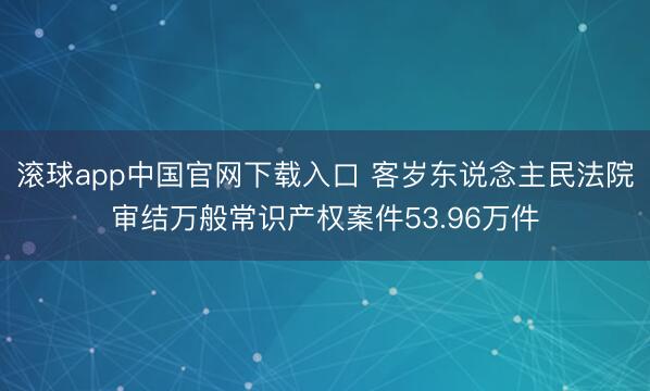 滚球app中国官网下载入口 客岁东说念主民法院审结万般常识产权案件53.96万件