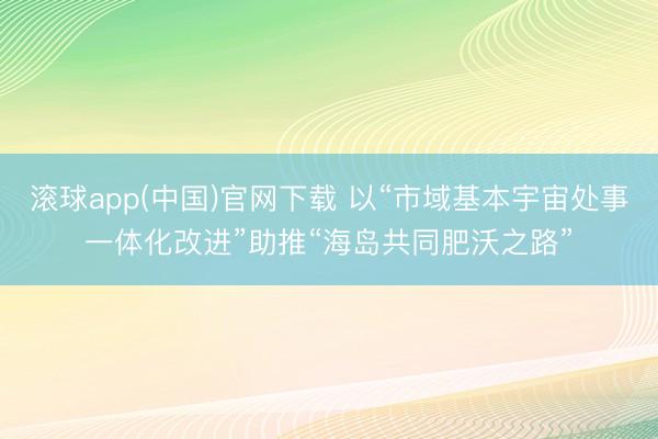 滚球app(中国)官网下载 以“市域基本宇宙处事一体化改进”助推“海岛共同肥沃之路”