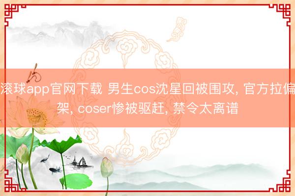 滚球app官网下载 男生cos沈星回被围攻， 官方拉偏架， coser惨被驱赶， 禁令太离谱