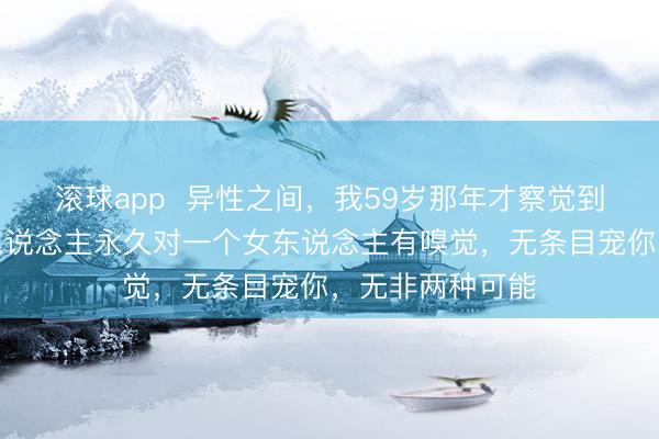 滚球app  异性之间，我59岁那年才察觉到一个法例，男东说念主永久对一个女东说念主有嗅觉，无条目宠你，无非两种可能