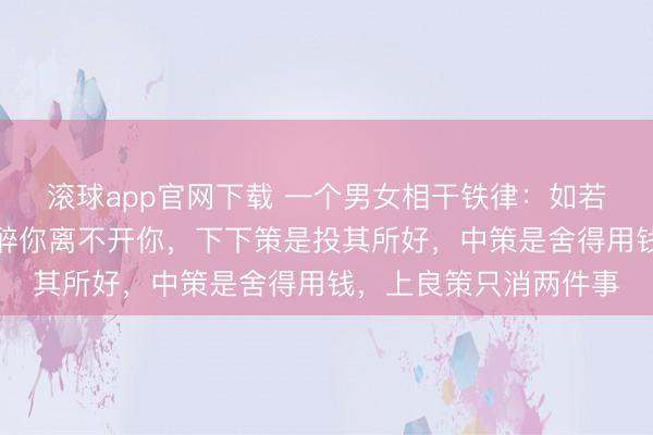 滚球app官网下载 一个男女相干铁律：如若要想让一个东谈主酣醉你离不开你，下下策是投其所好，中策是舍得用钱，上良策只消两件事