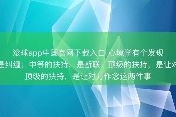 滚球app中国官网下载入口 心境学有个发现：劣等的扶持，是纠缠；中等的扶持，是断联；顶级的扶持，是让对方作念这两件事