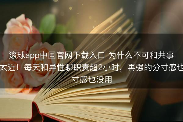 滚球app中国官网下载入口 为什么不可和共事走得太近！每天和异性聊职责超2小时，再强的分寸感也没用