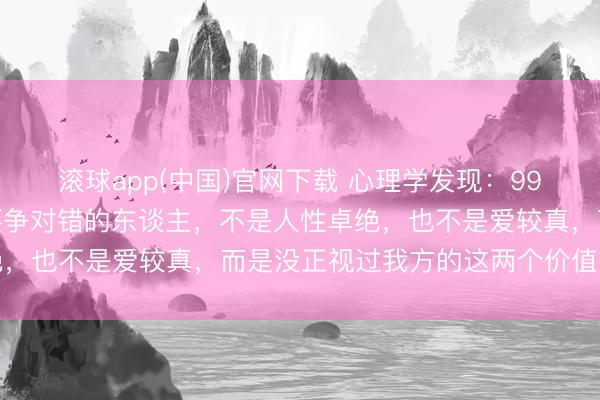 滚球app(中国)官网下载 心理学发现：99%心爱抬杠、凡事王人要争对错的东谈主，不是人性卓绝，也不是爱较真，而是没正视过我方的这两个价值感缺失