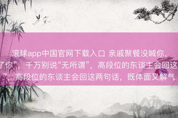 滚球app中国官网下载入口 亲戚聚餐没喊你，过后补一句“不留神漏了你”，千万别说“无所谓”，高段位的东谈主会回这两句话，既体面又解气