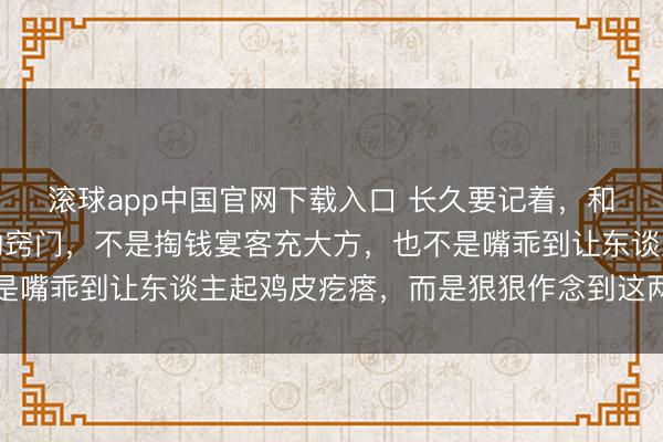 滚球app中国官网下载入口 长久要记着，和周围东谈主搞好相关的窍门，不是掏钱宴客充大方，也不是嘴乖到让东谈主起鸡皮疙瘩，而是狠狠作念到这两点就够了
