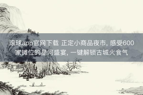 滚球app官网下载 正定小商品夜市， 感受600家摊位的星河盛宴， 一键解锁古城火食气