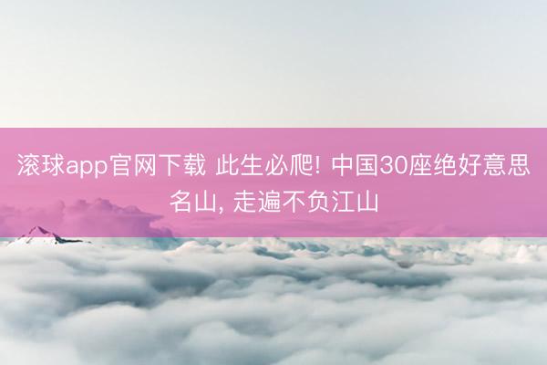 滚球app官网下载 此生必爬! 中国30座绝好意思名山， 走遍不负江山