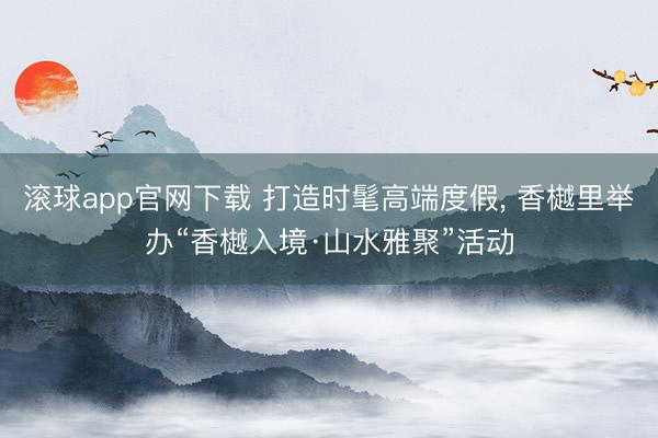 滚球app官网下载 打造时髦高端度假, 香樾里举办“香樾入境·山水雅聚”活动