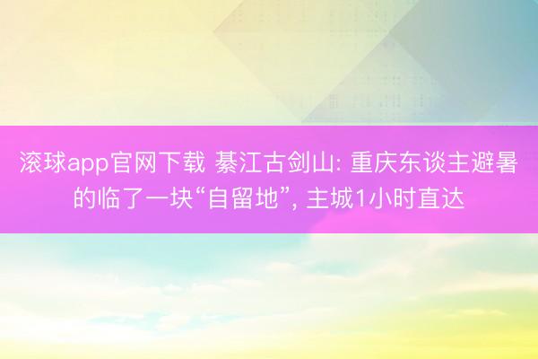 滚球app官网下载 綦江古剑山: 重庆东谈主避暑的临了一块“自留地”， 主城1小时直达
