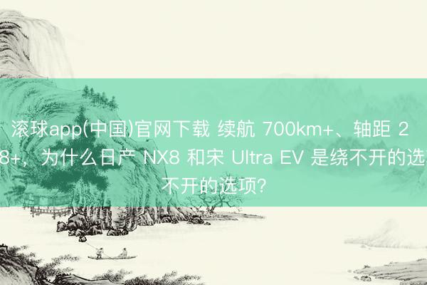 滚球app(中国)官网下载 续航 700km+、轴距 2 米 8+，为什么日产 NX8 和宋 Ultra EV 是绕不开的选项？