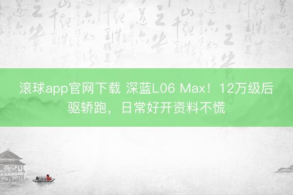 滚球app官网下载 深蓝L06 Max！12万级后驱轿跑，日常好开资料不慌