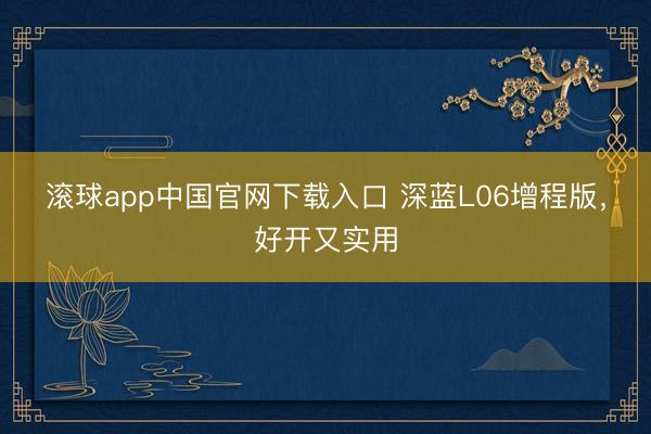 滚球app中国官网下载入口 深蓝L06增程版，好开又实用