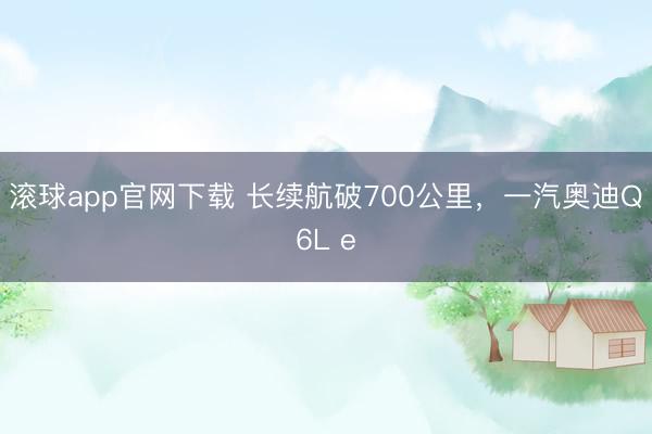 滚球app官网下载 长续航破700公里，一汽奥迪Q6L e