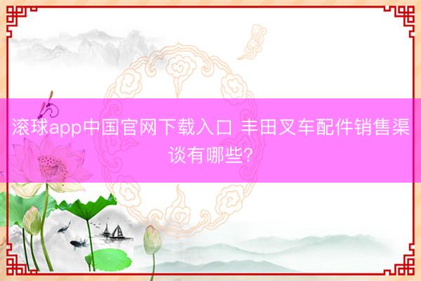 滚球app中国官网下载入口 丰田叉车配件销售渠谈有哪些?