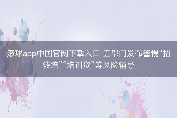 滚球app中国官网下载入口 五部门发布警惕“招转培”“培训贷”等风险辅导