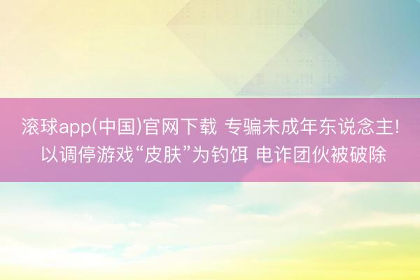 滚球app(中国)官网下载 专骗未成年东说念主! 以调停游戏“皮肤”为钓饵 电诈团伙被破除