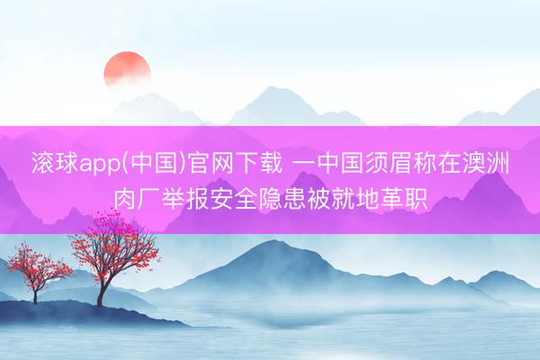 滚球app(中国)官网下载 一中国须眉称在澳洲肉厂举报安全隐患被就地革职