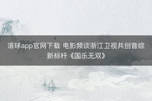 滚球app官网下载 电影频谈浙江卫视共创音综新标杆《国乐无双》