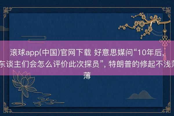 滚球app(中国)官网下载 好意思媒问“10年后， 东谈主们会怎么评价此次探员”， 特朗普的修起不浅薄