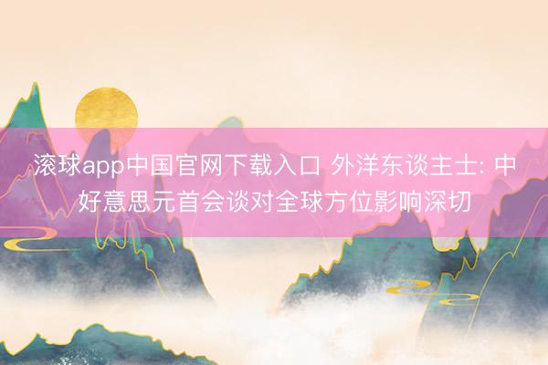 滚球app中国官网下载入口 外洋东谈主士: 中好意思元首会谈对全球方位影响深切