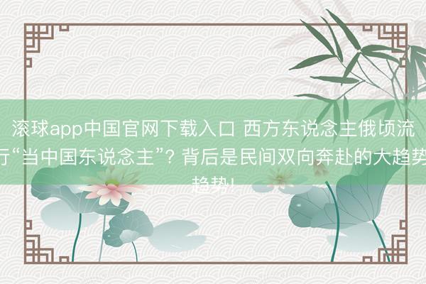 滚球app中国官网下载入口 西方东说念主俄顷流行“当中国东说念主”? 背后是民间双向奔赴的大趋势!