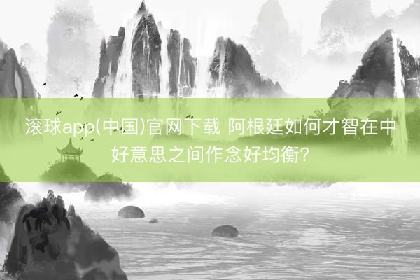 滚球app(中国)官网下载 阿根廷如何才智在中好意思之间作念好均衡?