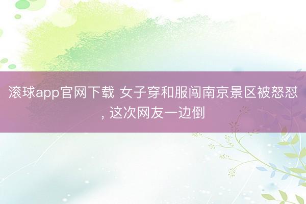 滚球app官网下载 女子穿和服闯南京景区被怒怼, 这次网友一边倒
