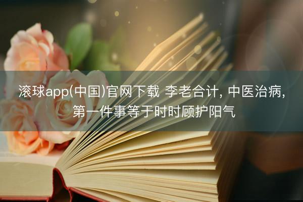 滚球app(中国)官网下载 李老合计, 中医治病, 第一件事等于时时顾护阳气