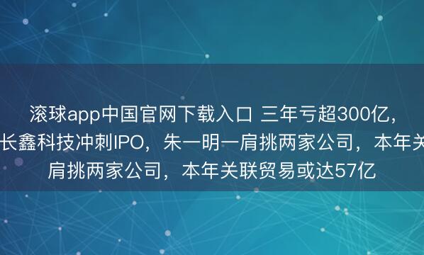 滚球app中国官网下载入口 三年亏超300亿，如本日赚2.8亿！长鑫科技冲刺IPO，朱一明一肩挑两家公司，本年关联贸易或达57亿