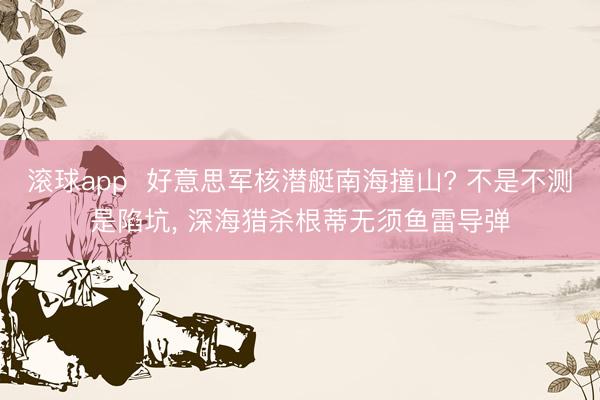 滚球app  好意思军核潜艇南海撞山? 不是不测是陷坑， 深海猎杀根蒂无须鱼雷导弹
