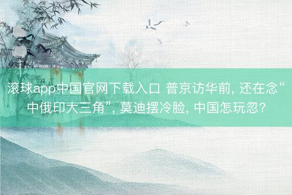 滚球app中国官网下载入口 普京访华前， 还在念“中俄印大三角”， 莫迪摆冷脸， 中国怎玩忽?