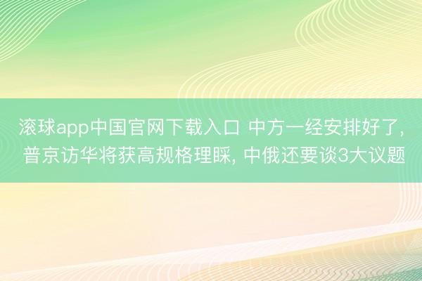 滚球app中国官网下载入口 中方一经安排好了， 普京访华将获高规格理睬， 中俄还要谈3大议题