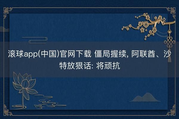 滚球app(中国)官网下载 僵局握续， 阿联酋、沙特放狠话: 将顽抗