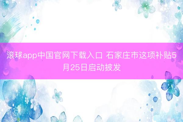 滚球app中国官网下载入口 石家庄市这项补贴5月25日启动披发