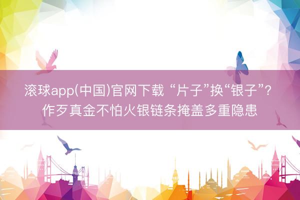 滚球app(中国)官网下载 “片子”换“银子”? 作歹真金不怕火银链条掩盖多重隐患
