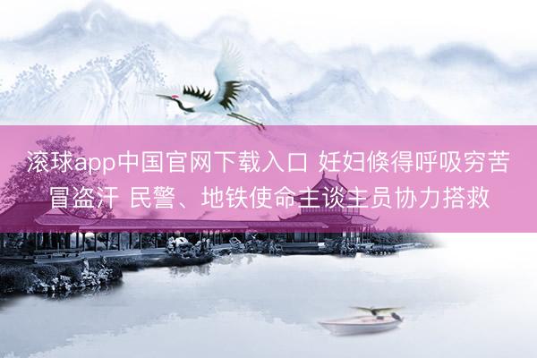 滚球app中国官网下载入口 妊妇倏得呼吸穷苦冒盗汗 民警、地铁使命主谈主员协力搭救