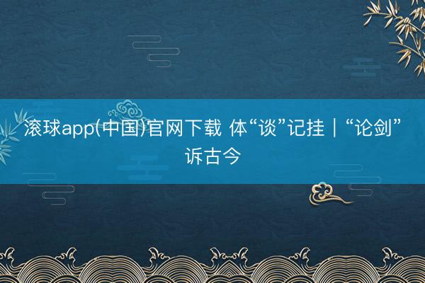 滚球app(中国)官网下载 体“谈”记挂｜“论剑”诉古今