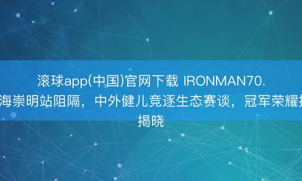 滚球app(中国)官网下载 IRONMAN70.3上海崇明站阻隔，中外健儿竞逐生态赛谈，冠军荣耀揭晓