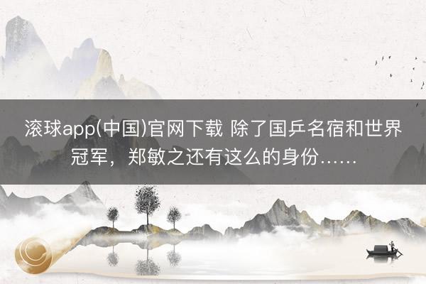 滚球app(中国)官网下载 除了国乒名宿和世界冠军，郑敏之还有这么的身份……