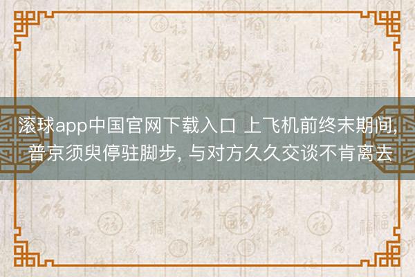 滚球app中国官网下载入口 上飞机前终末期间， 普京须臾停驻脚步， 与对方久久交谈不肯离去